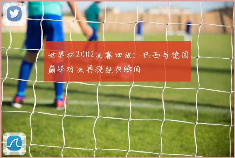 世界杯2002决赛回放：巴西与德国巅峰对决再现经典瞬间