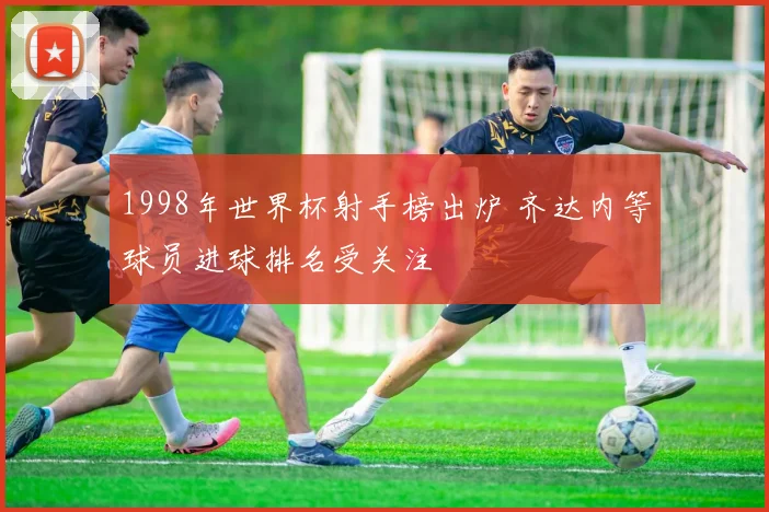 1998年世界杯射手榜出炉 齐达内等球员进球排名受关注